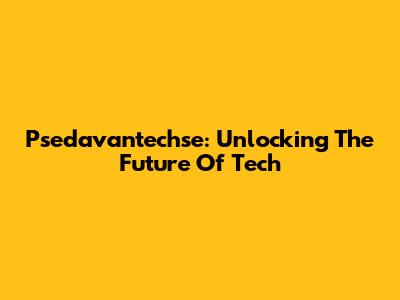 Psedavantechse: Unlocking The Future Of Tech