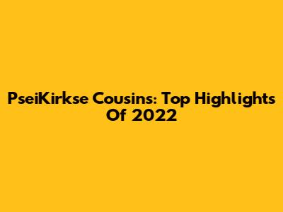 PseiKirkse Cousins: Top Highlights Of 2022