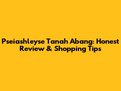 Pseiashleyse Tanah Abang: Honest Review & Shopping Tips