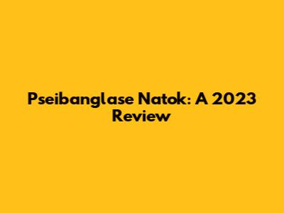 Pseibanglase Natok: A 2023 Review