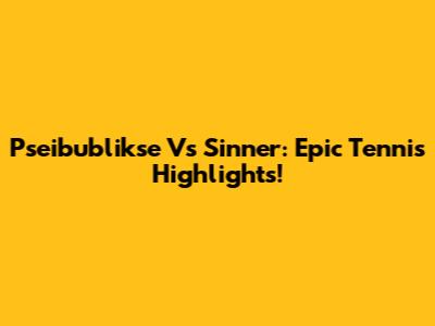 Pseibublikse Vs Sinner: Epic Tennis Highlights!