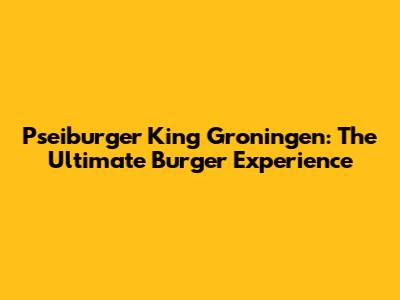Pseiburger King Groningen: The Ultimate Burger Experience