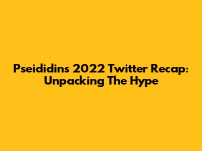 Pseididin's 2022 Twitter Recap: Unpacking The Hype