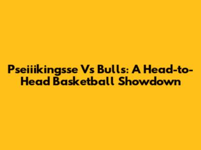 Pseiiikingsse Vs Bulls: A Head-to-Head Basketball Showdown