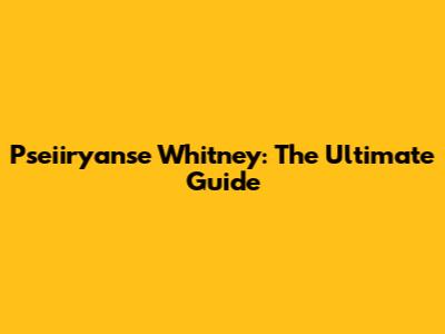 Pseiiryanse Whitney: The Ultimate Guide