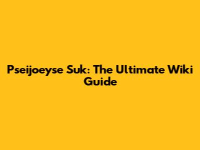 Pseijoeyse Suk: The Ultimate Wiki Guide