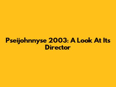 Pseijohnnyse 2003: A Look At Its Director