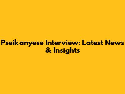 Pseikanyese Interview: Latest News & Insights
