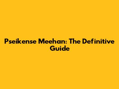 Pseikense Meehan: The Definitive Guide
