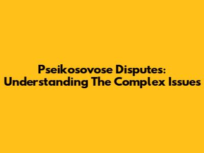 Pseikosovose Disputes: Understanding The Complex Issues