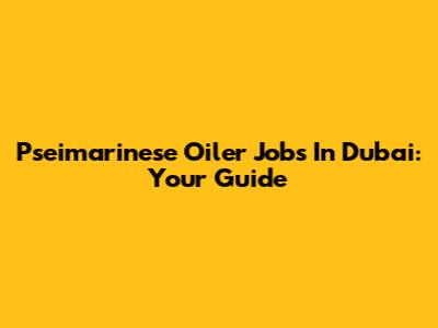 Pseimarinese Oiler Jobs In Dubai: Your Guide