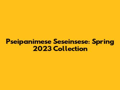 Pseipanimese Seseinsese: Spring 2023 Collection