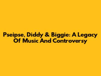 Pseipse, Diddy & Biggie: A Legacy Of Music And Controversy