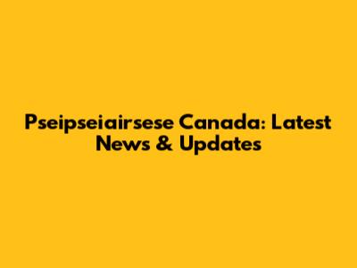 Pseipseiairsese Canada: Latest News & Updates