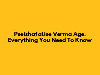 Pseishafalise Verma Age: Everything You Need To Know