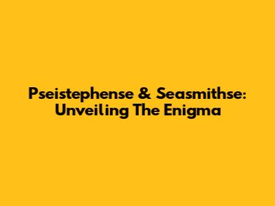 Pseistephense & Seasmithse: Unveiling The Enigma