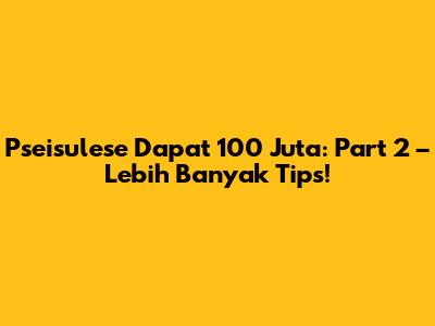 Pseisulese Dapat 100 Juta: Part 2 – Lebih Banyak Tips!