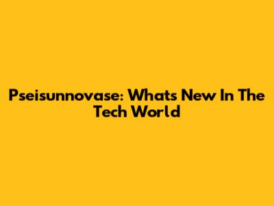 Pseisunnovase: What's New In The Tech World