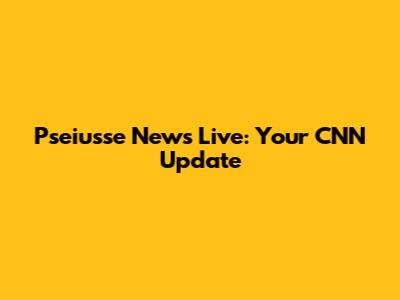 Pseiusse News Live: Your CNN Update