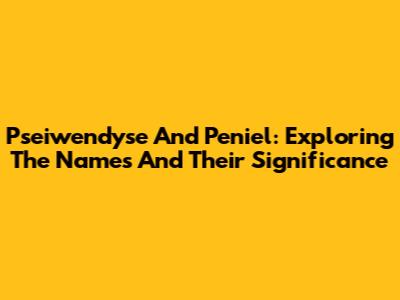Pseiwendyse And Peniel: Exploring The Names And Their Significance