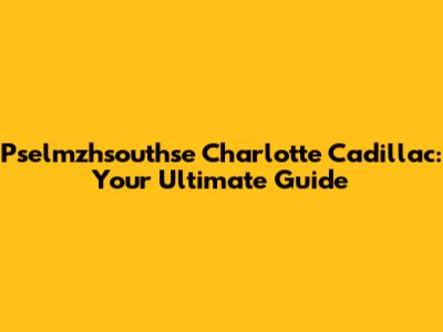Pselmzhsouthse Charlotte Cadillac: Your Ultimate Guide