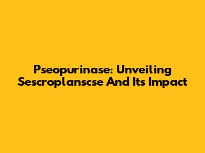 Pseopurinase: Unveiling Sescroplanscse And Its Impact