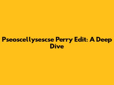 Pseoscellysescse Perry Edit: A Deep Dive