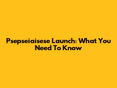 Psepseiaisese Launch: What You Need To Know