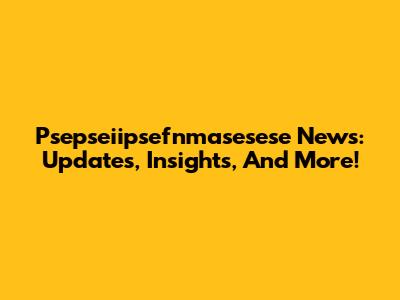 Psepseiipsefnmasesese News: Updates, Insights, And More!