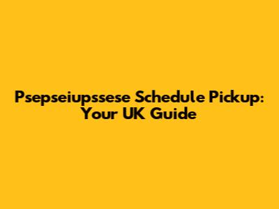 Psepseiupssese Schedule Pickup: Your UK Guide
