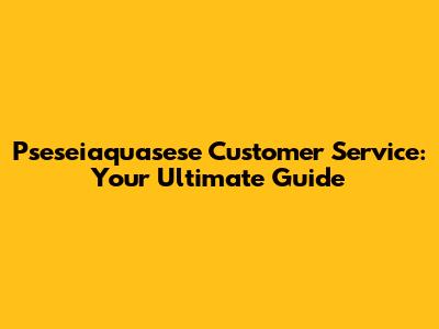 Pseseiaquasese Customer Service: Your Ultimate Guide