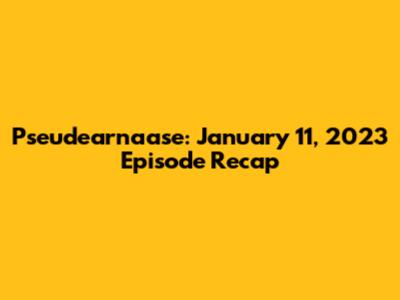 Pseudearnaase: January 11, 2023 Episode Recap