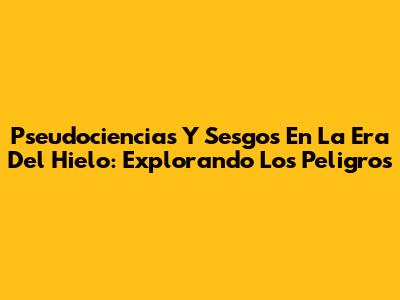 Pseudociencias Y Sesgos En La Era Del Hielo: Explorando Los Peligros