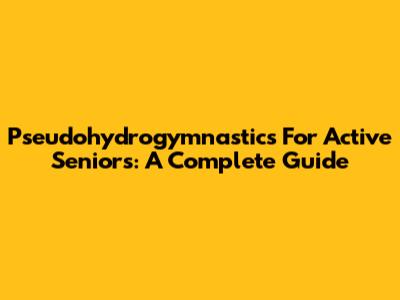 Pseudohydrogymnastics For Active Seniors: A Complete Guide