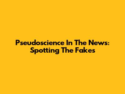 Pseudoscience In The News: Spotting The Fakes