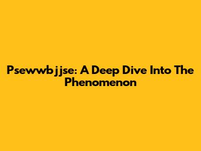 Psewwbjjse: A Deep Dive Into The Phenomenon