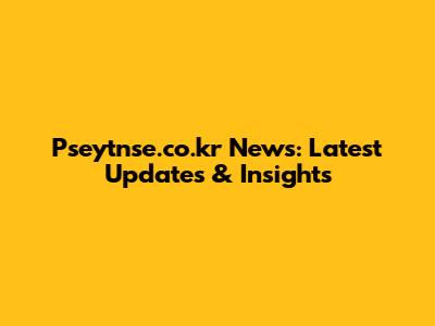 Pseytnse.co.kr News: Latest Updates & Insights
