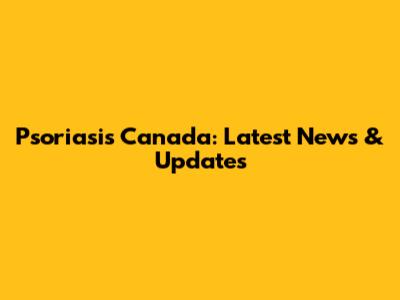 Psoriasis Canada: Latest News & Updates