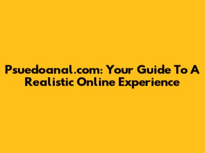 Psuedoanal.com: Your Guide To A Realistic Online Experience