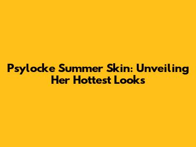 Psylocke Summer Skin: Unveiling Her Hottest Looks