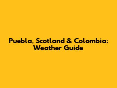 Puebla, Scotland & Colombia: Weather Guide