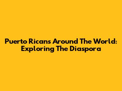 Puerto Ricans Around The World: Exploring The Diaspora