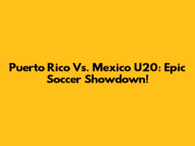 Puerto Rico Vs. Mexico U20: Epic Soccer Showdown!