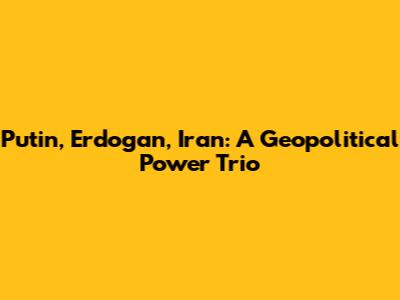 Putin, Erdogan, Iran: A Geopolitical Power Trio