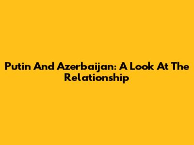 Putin And Azerbaijan: A Look At The Relationship