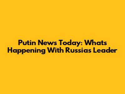 Putin News Today: What's Happening With Russia's Leader