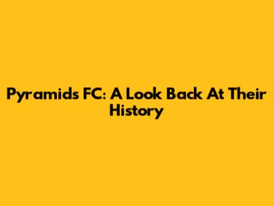 Pyramids FC: A Look Back At Their History