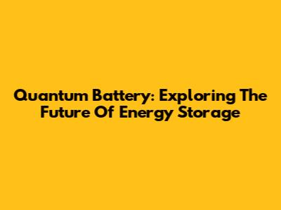 Quantum Battery: Exploring The Future Of Energy Storage