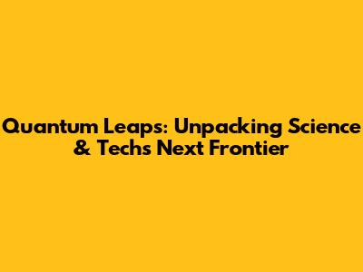 Quantum Leaps: Unpacking Science & Tech's Next Frontier