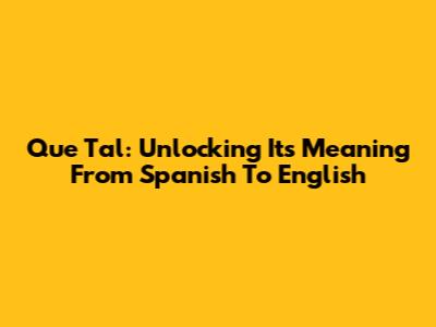 Que Tal: Unlocking Its Meaning From Spanish To English